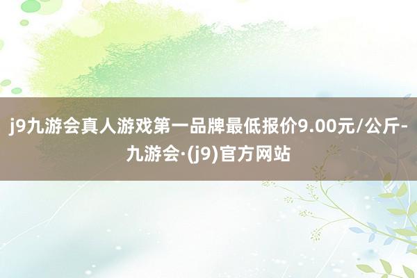 j9九游会真人游戏第一品牌最低报价9.00元/公斤-九游会·(j9)官方网站