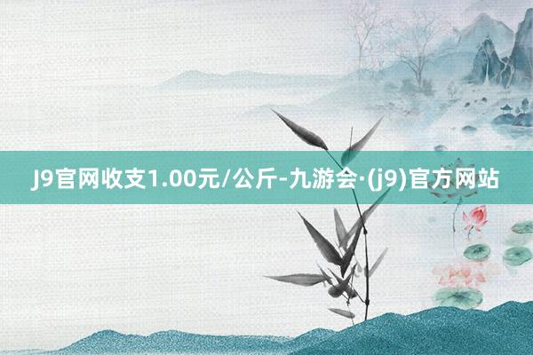 J9官网收支1.00元/公斤-九游会·(j9)官方网站
