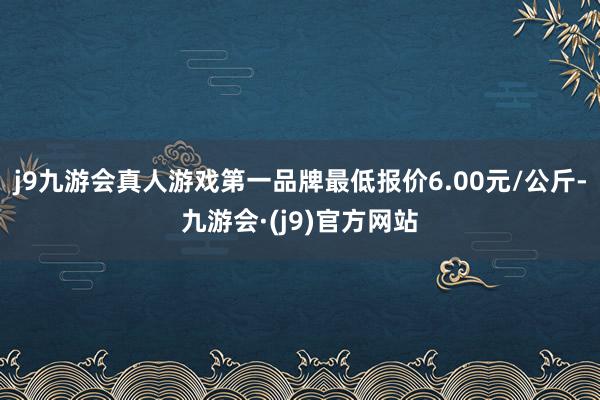 j9九游会真人游戏第一品牌最低报价6.00元/公斤-九游会·(j9)官方网站