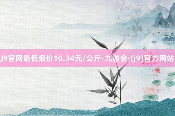 J9官网最低报价10.34元/公斤-九游会·(j9)官方网站