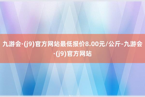 九游会·(j9)官方网站最低报价8.00元/公斤-九游会·(j9)官方网站