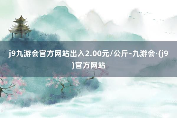 j9九游会官方网站出入2.00元/公斤-九游会·(j9)官方网站