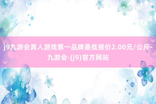 j9九游会真人游戏第一品牌最低报价2.00元/公斤-九游会·(j9)官方网站