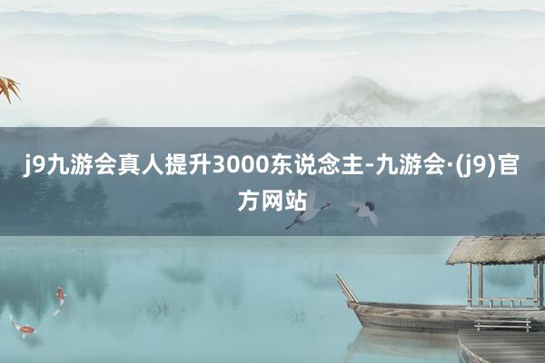 j9九游会真人提升3000东说念主-九游会·(j9)官方网站