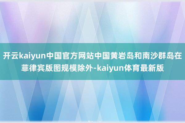 开云kaiyun中国官方网站中国黄岩岛和南沙群岛在菲律宾版图规模除外-kaiyun体育最新版