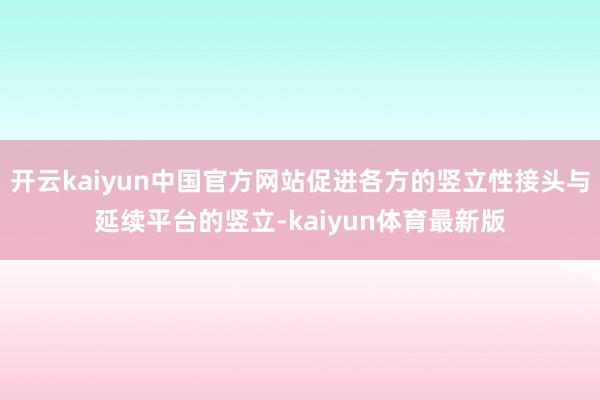 开云kaiyun中国官方网站促进各方的竖立性接头与延续平台的竖立-kaiyun体育最新版