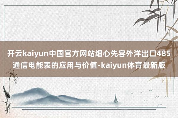 开云kaiyun中国官方网站细心先容外洋出口485通信电能表的应用与价值-kaiyun体育最新版