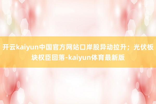 开云kaiyun中国官方网站口岸股异动拉升；光伏板块权臣回落-kaiyun体育最新版