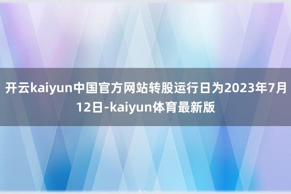 开云kaiyun中国官方网站转股运行日为2023年7月12日-kaiyun体育最新版