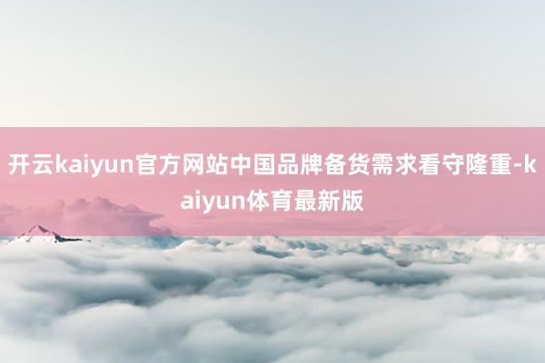 开云kaiyun官方网站中国品牌备货需求看守隆重-kaiyun体育最新版