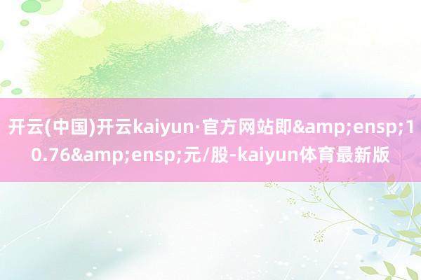 开云(中国)开云kaiyun·官方网站即 10.76 元/股-kaiyun体育最新版