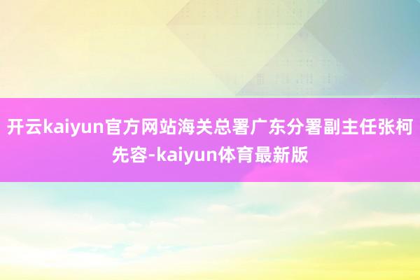 开云kaiyun官方网站海关总署广东分署副主任张柯先容-kaiyun体育最新版