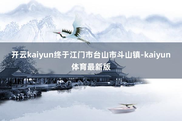 开云kaiyun终于江门市台山市斗山镇-kaiyun体育最新版