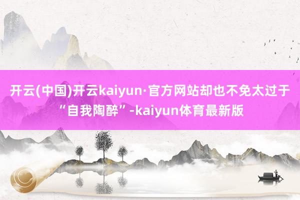 开云(中国)开云kaiyun·官方网站却也不免太过于“自我陶醉”-kaiyun体育最新版