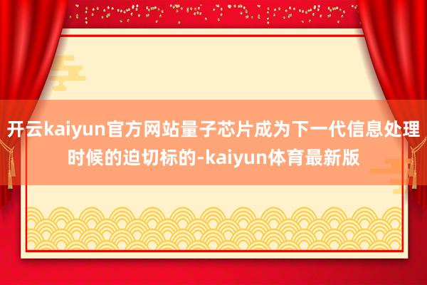 开云kaiyun官方网站量子芯片成为下一代信息处理时候的迫切标的-kaiyun体育最新版