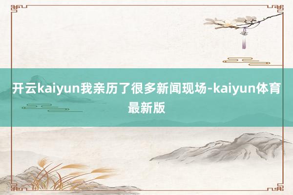 开云kaiyun我亲历了很多新闻现场-kaiyun体育最新版