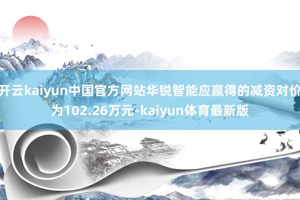 开云kaiyun中国官方网站华锐智能应赢得的减资对价为102.26万元-kaiyun体育最新版