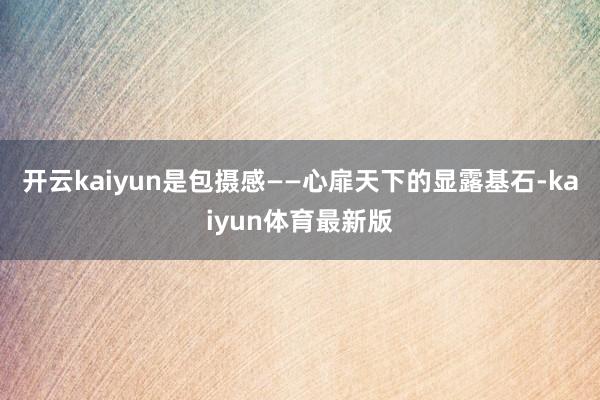 开云kaiyun是包摄感——心扉天下的显露基石-kaiyun体育最新版
