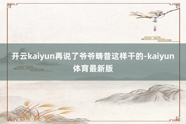 开云kaiyun再说了爷爷畴昔这样干的-kaiyun体育最新版