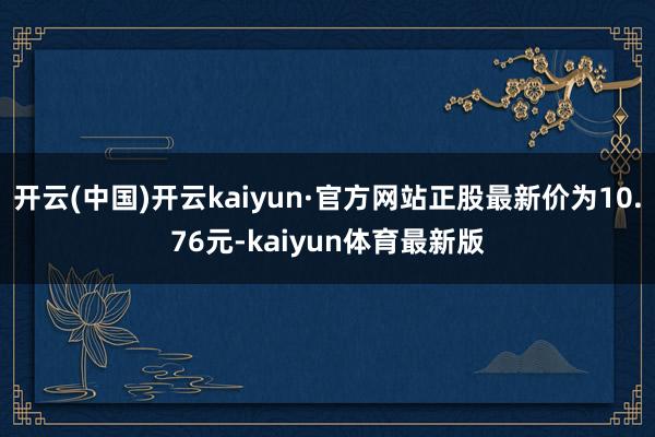 开云(中国)开云kaiyun·官方网站正股最新价为10.76元-kaiyun体育最新版