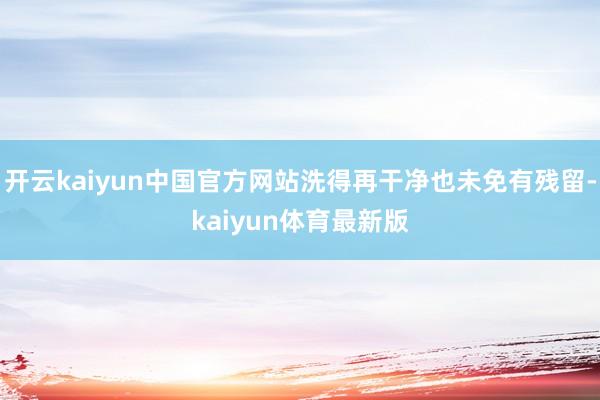 开云kaiyun中国官方网站洗得再干净也未免有残留-kaiyun体育最新版