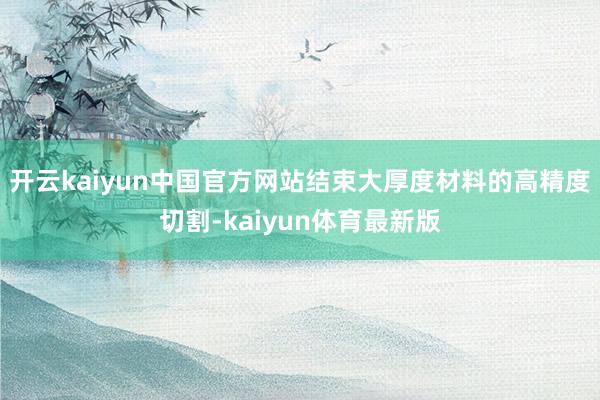 开云kaiyun中国官方网站结束大厚度材料的高精度切割-kaiyun体育最新版