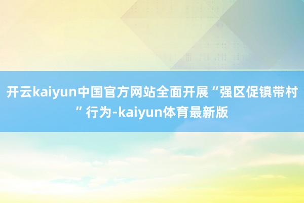开云kaiyun中国官方网站全面开展“强区促镇带村”行为-kaiyun体育最新版