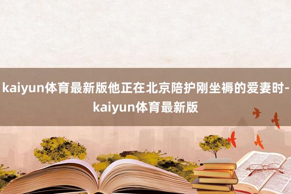 kaiyun体育最新版他正在北京陪护刚坐褥的爱妻时-kaiyun体育最新版