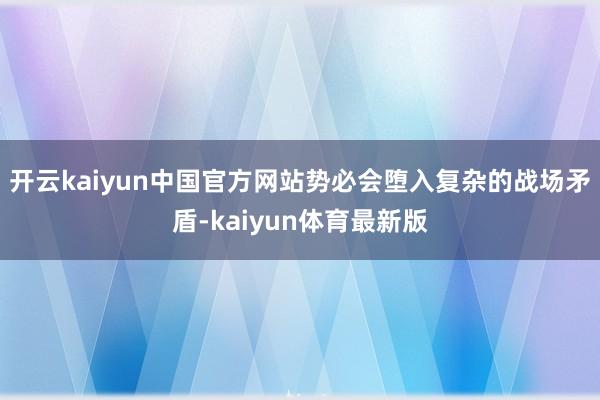 开云kaiyun中国官方网站势必会堕入复杂的战场矛盾-kaiyun体育最新版