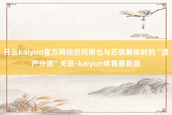 开云kaiyun官方网站但同期也与苏联解体时的“遗产分派”关联-kaiyun体育最新版