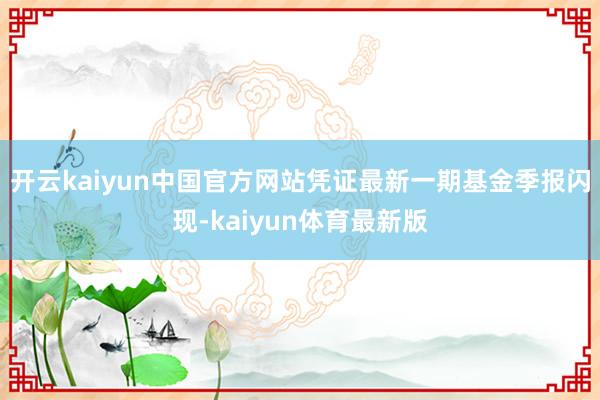 开云kaiyun中国官方网站凭证最新一期基金季报闪现-kaiyun体育最新版