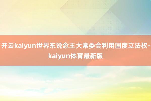 开云kaiyun世界东说念主大常委会利用国度立法权-kaiyun体育最新版