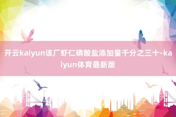 开云kaiyun该厂虾仁磷酸盐添加量千分之三十-kaiyun体育最新版