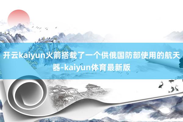 开云kaiyun火箭搭载了一个供俄国防部使用的航天器-kaiyun体育最新版