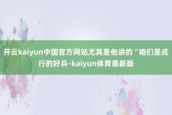 开云kaiyun中国官方网站尤其是他讲的“咱们是戎行的好兵-kaiyun体育最新版