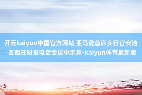 开云kaiyun中国官方网站 亚马逊首席实行官安迪·贾西在财报电话会议中示意-kaiyun体育最新版