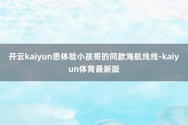 开云kaiyun思体验小孩哥的同款海航线线-kaiyun体育最新版