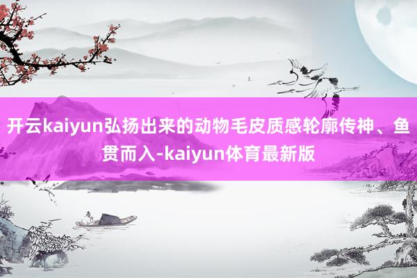 开云kaiyun弘扬出来的动物毛皮质感轮廓传神、鱼贯而入-kaiyun体育最新版