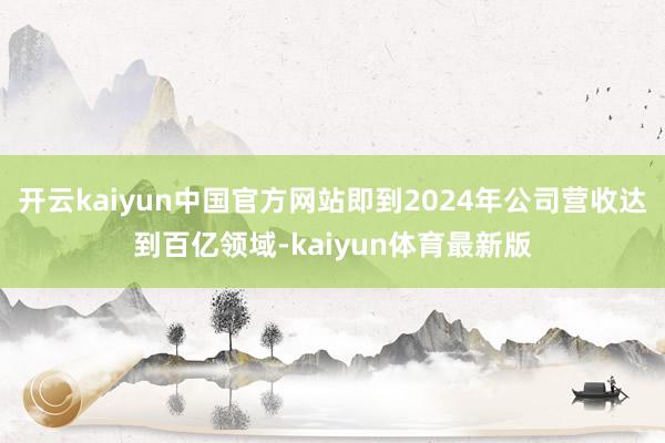 开云kaiyun中国官方网站即到2024年公司营收达到百亿领域-kaiyun体育最新版