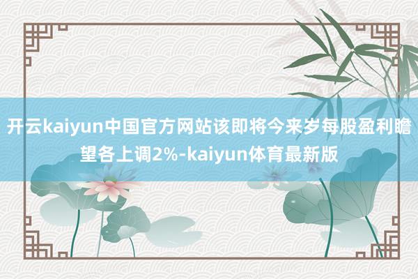 开云kaiyun中国官方网站该即将今来岁每股盈利瞻望各上调2%-kaiyun体育最新版