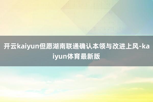 开云kaiyun但愿湖南联通确认本领与改进上风-kaiyun体育最新版