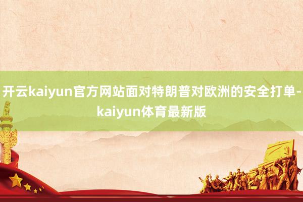 开云kaiyun官方网站面对特朗普对欧洲的安全打单-kaiyun体育最新版