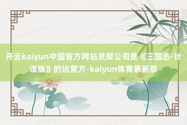 开云kaiyun中国官方网站灵犀公司是《三国志·计谋版》的运营方-kaiyun体育最新版