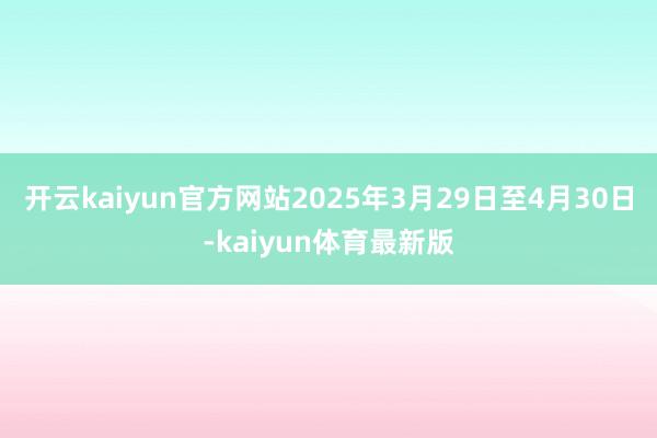 开云kaiyun官方网站2025年3月29日至4月30日-kaiyun体育最新版