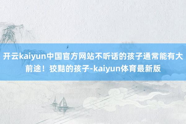 开云kaiyun中国官方网站不听话的孩子通常能有大前途！狡黠的孩子-kaiyun体育最新版