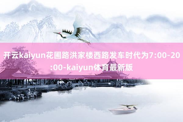开云kaiyun花圃路洪家楼西路发车时代为7:00-20:00-kaiyun体育最新版
