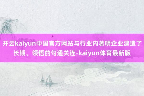 开云kaiyun中国官方网站与行业内著明企业建造了长期、领悟的勾通关连-kaiyun体育最新版