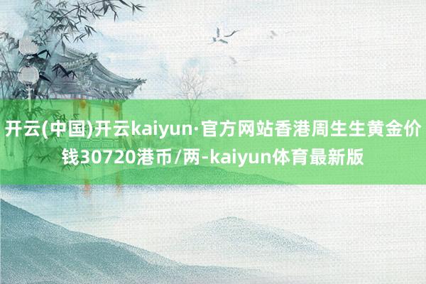 开云(中国)开云kaiyun·官方网站香港周生生黄金价钱30720港币/两-kaiyun体育最新版