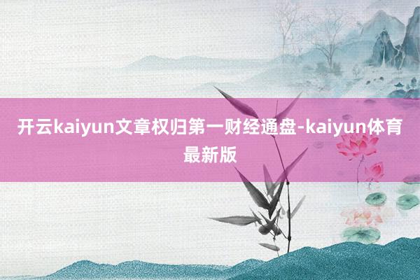 开云kaiyun文章权归第一财经通盘-kaiyun体育最新版
