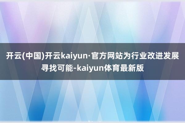 开云(中国)开云kaiyun·官方网站为行业改进发展寻找可能-kaiyun体育最新版